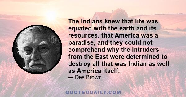 The Indians knew that life was equated with the earth and its resources, that America was a paradise, and they could not comprehend why the intruders from the East were determined to destroy all that was Indian as well