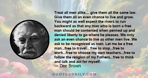 Treat all men alike.... give them all the same law. Give them all an even chance to live and grow. You might as well expect the rivers to run backward as that any man who is born a free man should be contented when