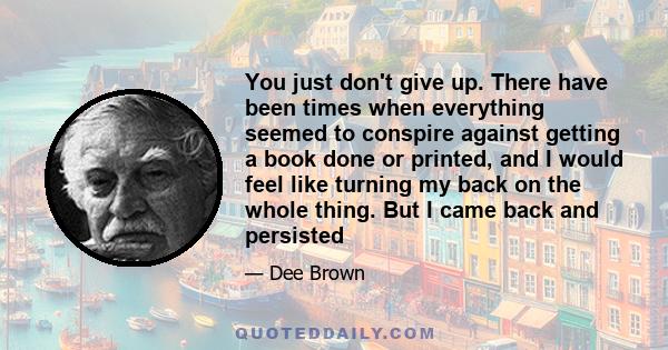 You just don't give up. There have been times when everything seemed to conspire against getting a book done or printed, and I would feel like turning my back on the whole thing. But I came back and persisted