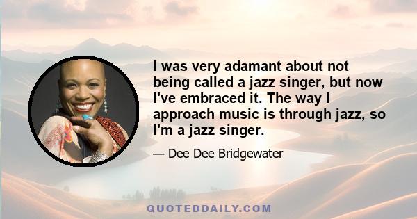 I was very adamant about not being called a jazz singer, but now I've embraced it. The way I approach music is through jazz, so I'm a jazz singer.