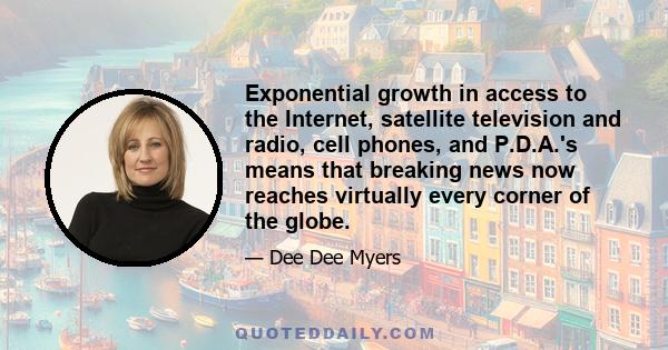 Exponential growth in access to the Internet, satellite television and radio, cell phones, and P.D.A.'s means that breaking news now reaches virtually every corner of the globe.