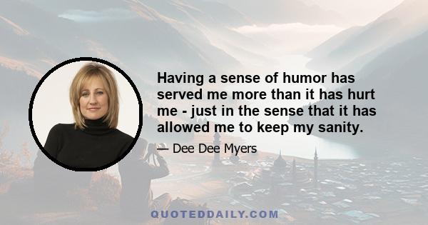 Having a sense of humor has served me more than it has hurt me - just in the sense that it has allowed me to keep my sanity.