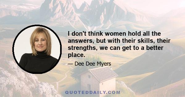 I don't think women hold all the answers, but with their skills, their strengths, we can get to a better place.