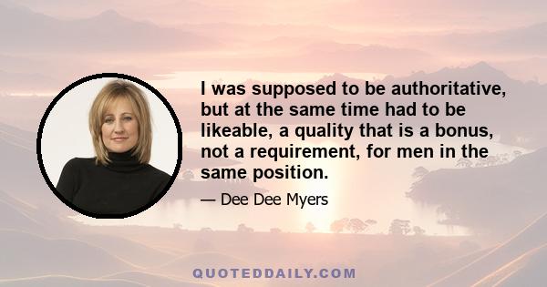 I was supposed to be authoritative, but at the same time had to be likeable, a quality that is a bonus, not a requirement, for men in the same position.