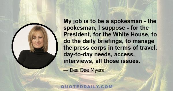 My job is to be a spokesman - the spokesman, I suppose - for the President, for the White House, to do the daily briefings, to manage the press corps in terms of travel, day-to-day needs, access, interviews, all those