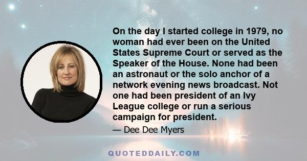 On the day I started college in 1979, no woman had ever been on the United States Supreme Court or served as the Speaker of the House. None had been an astronaut or the solo anchor of a network evening news broadcast.