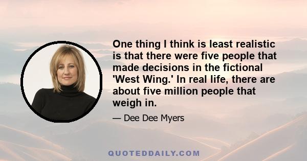 One thing I think is least realistic is that there were five people that made decisions in the fictional 'West Wing.' In real life, there are about five million people that weigh in.