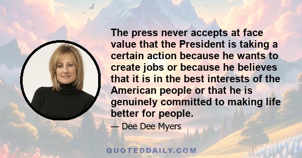 The press never accepts at face value that the President is taking a certain action because he wants to create jobs or because he believes that it is in the best interests of the American people or that he is genuinely