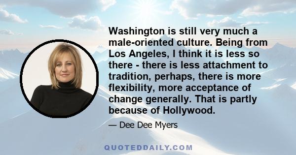 Washington is still very much a male-oriented culture. Being from Los Angeles, I think it is less so there - there is less attachment to tradition, perhaps, there is more flexibility, more acceptance of change