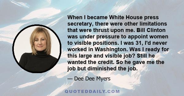 When I became White House press secretary, there were other limitations that were thrust upon me. Bill Clinton was under pressure to appoint women to visible positions. I was 31, I'd never worked in Washington. Was I