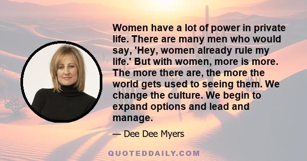 Women have a lot of power in private life. There are many men who would say, 'Hey, women already rule my life.' But with women, more is more. The more there are, the more the world gets used to seeing them. We change