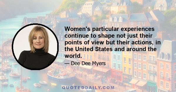 Women's particular experiences continue to shape not just their points of view but their actions, in the United States and around the world.