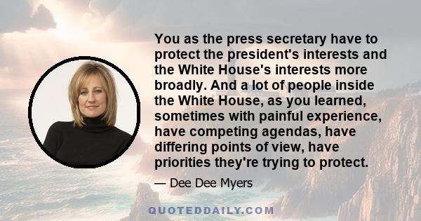 You as the press secretary have to protect the president's interests and the White House's interests more broadly. And a lot of people inside the White House, as you learned, sometimes with painful experience, have