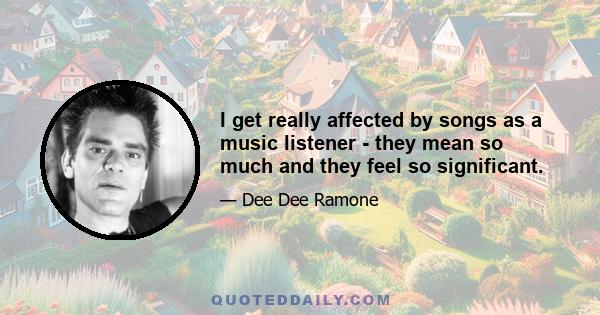 I get really affected by songs as a music listener - they mean so much and they feel so significant.