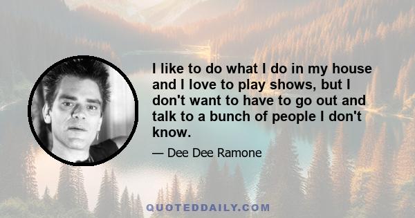 I like to do what I do in my house and I love to play shows, but I don't want to have to go out and talk to a bunch of people I don't know.