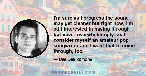 I'm sure as I progress the sound may get cleaner but right now, I'm still interested in having it rough but never overwhelmingly so. I consider myself an amateur pop songwriter and I want that to come through, too.