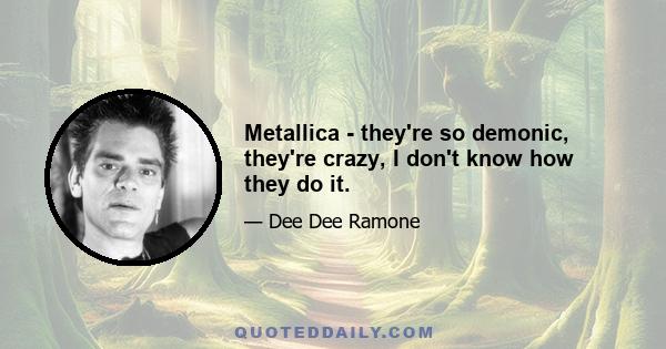 Metallica - they're so demonic, they're crazy, I don't know how they do it.