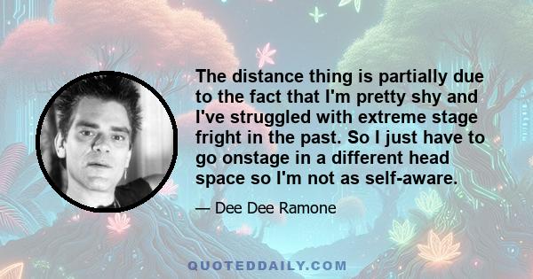 The distance thing is partially due to the fact that I'm pretty shy and I've struggled with extreme stage fright in the past. So I just have to go onstage in a different head space so I'm not as self-aware.