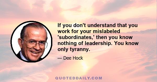 If you don't understand that you work for your mislabeled 'subordinates,' then you know nothing of leadership. You know only tyranny.