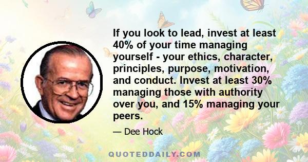 If you look to lead, invest at least 40% of your time managing yourself - your ethics, character, principles, purpose, motivation, and conduct. Invest at least 30% managing those with authority over you, and 15%