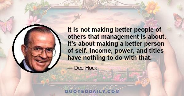 It is not making better people of others that management is about. It's about making a better person of self. Income, power, and titles have nothing to do with that.