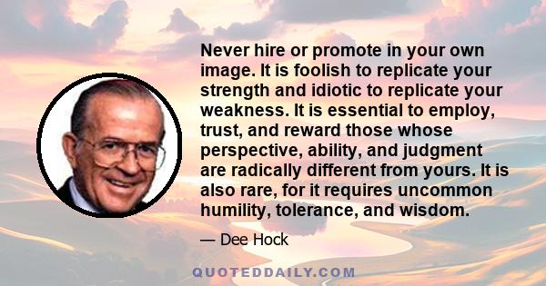 Never hire or promote in your own image. It is foolish to replicate your strength and idiotic to replicate your weakness. It is essential to employ, trust, and reward those whose perspective, ability, and judgment are