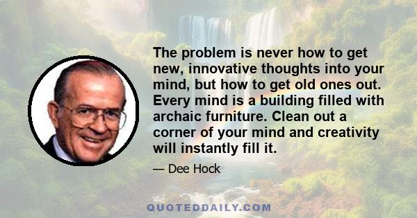 The problem is never how to get new, innovative thoughts into your mind, but how to get old ones out. Every mind is a building filled with archaic furniture. Clean out a corner of your mind and creativity will instantly 