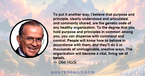 To put it another way, I believe that purpose and principle, clearly understood and articulated, and commonly shared, are the genetic code of any healthy organization. To the degree that you hold purpose and principles