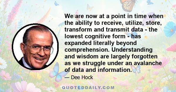 We are now at a point in time when the ability to receive, utilize, store, transform and transmit data - the lowest cognitive form - has expanded literally beyond comprehension. Understanding and wisdom are largely