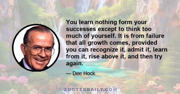 You learn nothing form your successes except to think too much of yourself. It is from failure that all growth comes, provided you can recognize it, admit it, learn from it, rise above it, and then try again.