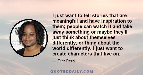 I just want to tell stories that are meaningful and have inspiration to them; people can watch it and take away something or maybe they'll just think about themselves differently, or thing about the world differently. I 