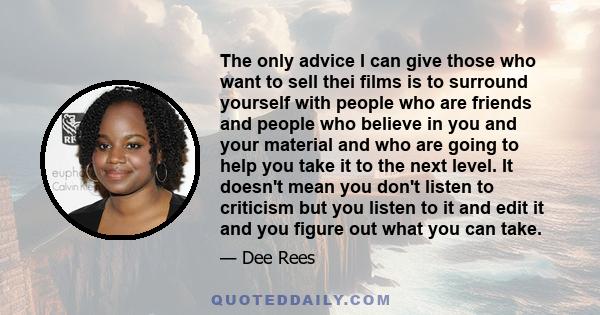 The only advice I can give those who want to sell thei films is to surround yourself with people who are friends and people who believe in you and your material and who are going to help you take it to the next level.