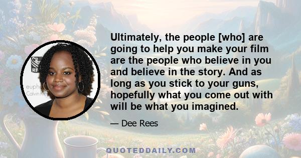 Ultimately, the people [who] are going to help you make your film are the people who believe in you and believe in the story. And as long as you stick to your guns, hopefully what you come out with will be what you