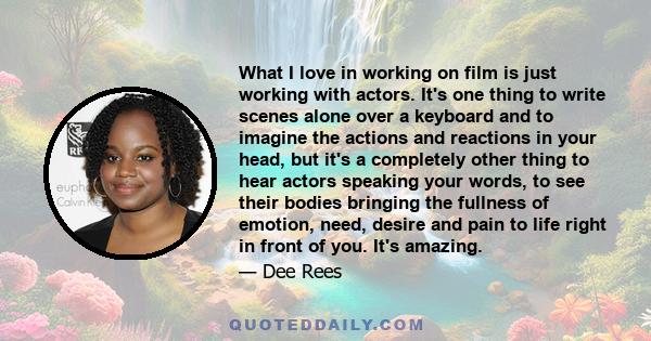 What I love in working on film is just working with actors. It's one thing to write scenes alone over a keyboard and to imagine the actions and reactions in your head, but it's a completely other thing to hear actors