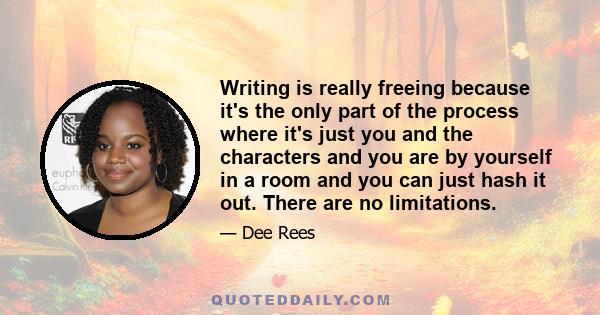 Writing is really freeing because it's the only part of the process where it's just you and the characters and you are by yourself in a room and you can just hash it out. There are no limitations.