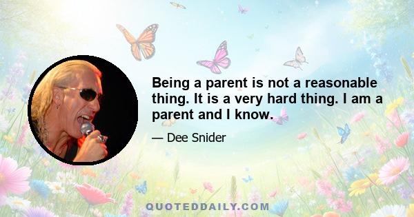 Being a parent is not a reasonable thing. It is a very hard thing. I am a parent and I know.