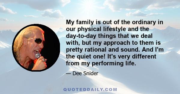 My family is out of the ordinary in our physical lifestyle and the day-to-day things that we deal with, but my approach to them is pretty rational and sound. And I'm the quiet one! It's very different from my performing 