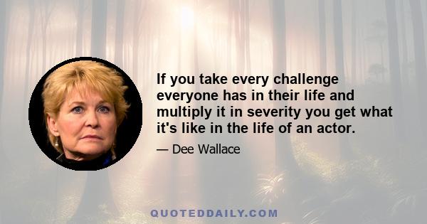 If you take every challenge everyone has in their life and multiply it in severity you get what it's like in the life of an actor.