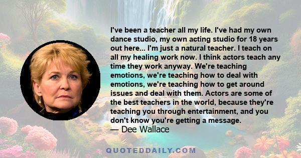 I've been a teacher all my life. I've had my own dance studio, my own acting studio for 18 years out here... I'm just a natural teacher. I teach on all my healing work now. I think actors teach any time they work