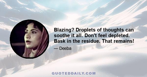 Blazing? Droplets of thoughts can soothe it all. Don't feel depleted. Bask in the residue. That remains!