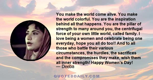 You make the world come alive. You make the world colorful. You are the inspiration behind all that happens. You are the pillar of strength to many around you, the centrifugal force of your own little world, called