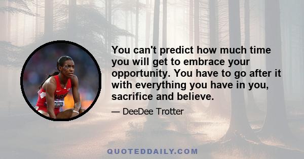 You can't predict how much time you will get to embrace your opportunity. You have to go after it with everything you have in you, sacrifice and believe.