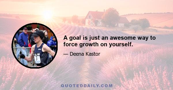 A goal is just an awesome way to force growth on yourself.