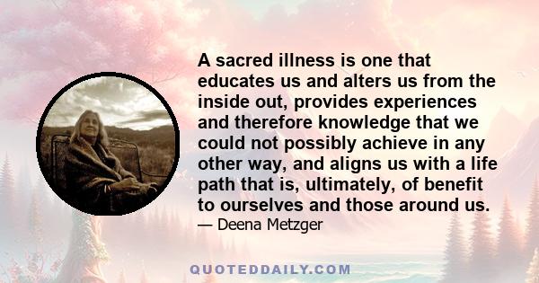 A sacred illness is one that educates us and alters us from the inside out, provides experiences and therefore knowledge that we could not possibly achieve in any other way, and aligns us with a life path that is,