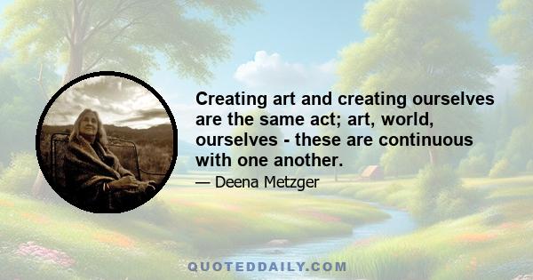 Creating art and creating ourselves are the same act; art, world, ourselves - these are continuous with one another.