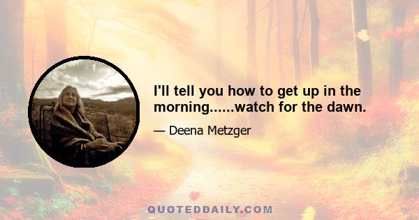 I'll tell you how to get up in the morning......watch for the dawn.