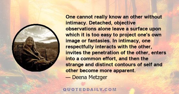 One cannot really know an other without intimacy. Detached, objective observations alone leave a surface upon which it is too easy to project one's own image or fantasies. In intimacy, one respectfully interacts with