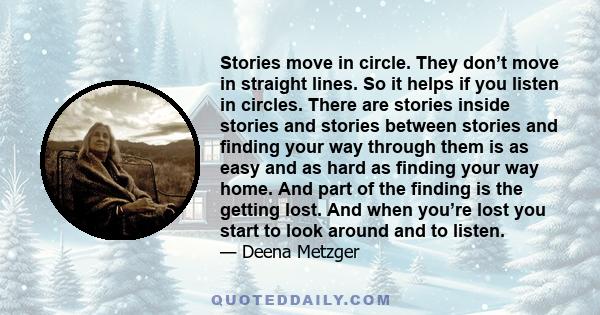 Stories move in circle. They don’t move in straight lines. So it helps if you listen in circles. There are stories inside stories and stories between stories and finding your way through them is as easy and as hard as