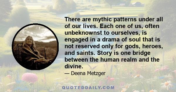 There are mythic patterns under all of our lives. Each one of us, often unbeknownst to ourselves, is engaged in a drama of soul that is not reserved only for gods, heroes, and saints. Story is one bridge between the