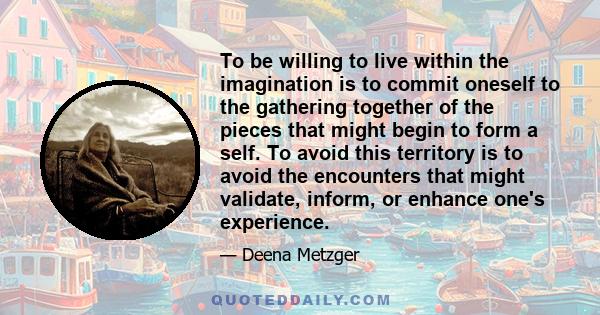 To be willing to live within the imagination is to commit oneself to the gathering together of the pieces that might begin to form a self. To avoid this territory is to avoid the encounters that might validate, inform,